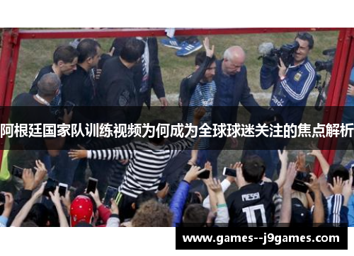 阿根廷国家队训练视频为何成为全球球迷关注的焦点解析